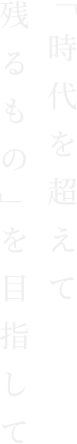 「時代を超えて残るもの」を目指して