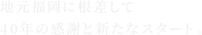 地元福岡に根差して40年の感謝と新たなスタート。